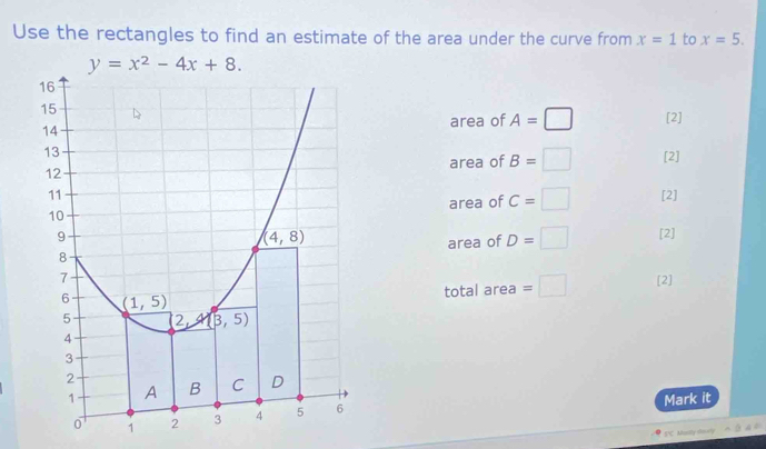 Use the rectangles to find an estimate of the area under the curve from x=1 to x=5.
y=x^2-4x+8.
area of A=□ [2]
area of B=□ [2]
[2]
area of C=□
[2]
area of D=□
total area =□ [2]
Mark it
S'C. Masily stouely .