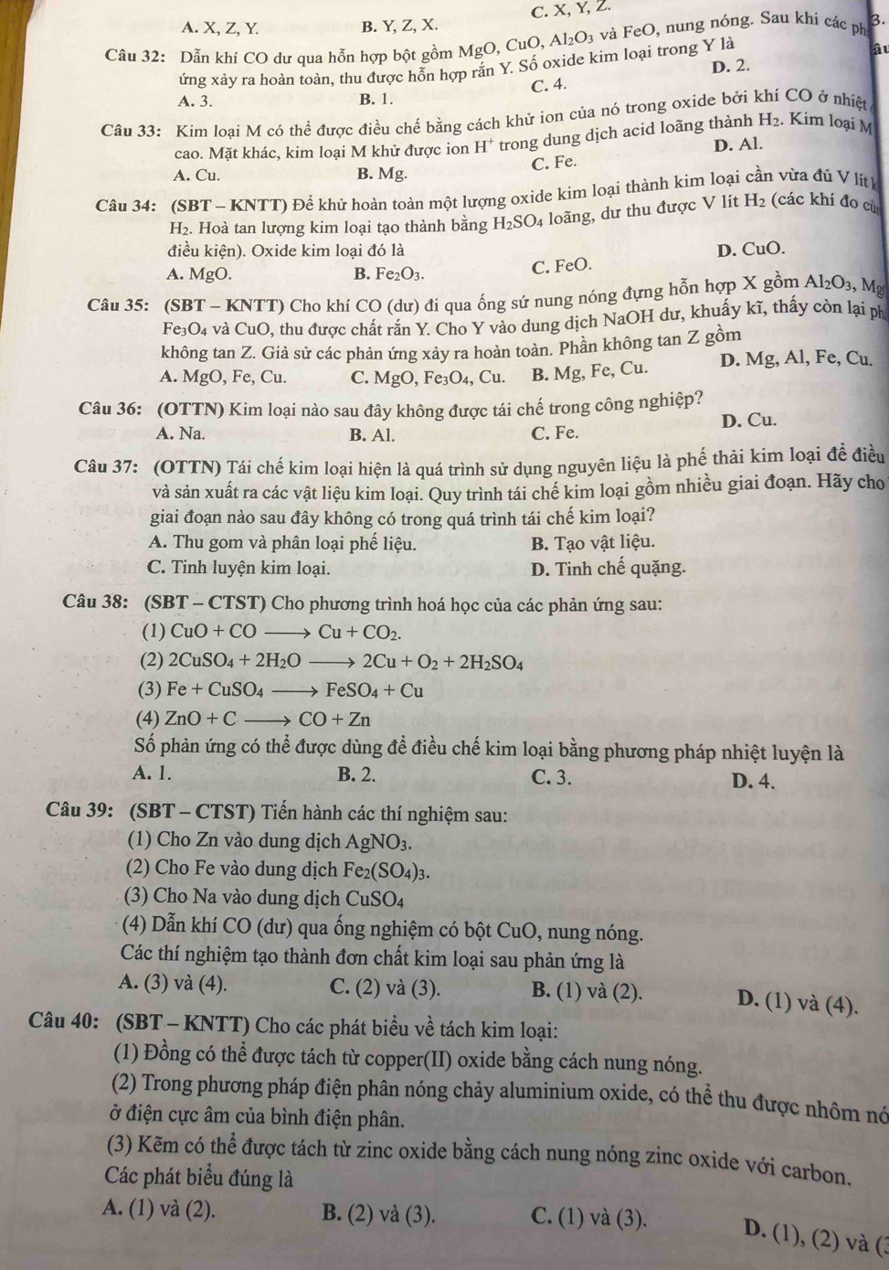 A. X, Z, Y. B. Y, Z, X. C. X, Y, Z.
Câu 32: Dẫn khí CO dư qua hỗn hợp bột gồm MgO,CuO,Al_2O_3 và FeO, nung nóng. Sau khi các ph
ứng xảy ra hoàn toàn, thu được hỗn hợp rắn Y. Số oxide kim loại trong Y là
âu
D. 2.
C. 4.
A. 3. B. 1.
Câu 33: Kim loại M có thể được điều chế bằng cách khử ion của nó trong oxide bởi khí CO ở nhiệt
cao. Mặt khác, kim loại M khử được ion H^+ trong dung dịch acid loãng thành H_2. Kim loại M
D. Al.
A. Cu B. M I C. Fe.
Câu 34: (SBT - KNTT) Để khử hoàn toàn một lượng oxide kim loại thành kim loại cần vừa đủ V lítk
H₂. Hoà tan lượng kim loại tạo thành bằng H_2SO_4 loãng, dư thu được V lít H_2 (các khí đo cù
điều kiện). Oxide kim loại đó là
A. MgO. B. Fe_2O_3. C. FeO. D. CuO.
Câu 35: (SBT - KNTT) Cho khí CO (dư) đi qua ống sứ nung nóng đựng hỗn hợp X gồm Al_2O_3, , Mg
Fe_3O_4 và CuO O, thu được chất rắn Y. Cho Y vào dung dịch NaOH dư, khuấy kĩ, thấy còn lại ph
không tan Z. Giả sử các phản ứng xảy ra hoàn toàn. Phần không tan Z gồm
A. MgO,Fe,Cu. C. MgO,Fe_3O_4,Cu. B. Mg, Fe, Cu. D. Mg, Al, Fe, Cu.
Câu 36: (OTTN) Kim loại nào sau đây không được tái chế trong công nghiệp?
A. Na. B. Al. C. Fe. D. Cu.
Câu 37: (OTTN) Tái chế kim loại hiện là quá trình sử dụng nguyên liệu là phế thải kim loại để điều
và sản xuất ra các vật liệu kim loại. Quy trình tái chế kim loại gồm nhiều giai đoạn. Hãy cho
giai đoạn nào sau đây không có trong quá trình tái chế kim loại?
A. Thu gom và phân loại phế liệu. B. Tạo vật liệu.
C. Tinh luyện kim loại. D. Tinh chế quặng.
Câu 38: (SBT - CTST) Cho phương trình hoá học của các phản ứng sau:
(1) CuO+COto Cu+CO_2.
(2) 2CuSO_4+2H_2Oto 2Cu+O_2+2H_2SO_4
(3) Fe+CuSO_4to FeSO_4+Cu
(4) ZnO+Cto CO+Zn
Số phản ứng có thể được dùng để điều chế kim loại bằng phương pháp nhiệt luyện là
A. 1. B. 2. C. 3. D. 4.
Câu 39: (SBT - CTST) Tiến hành các thí nghiệm sau:
(1) Cho Zn vào dung dịch AgNO_3.
(2) Cho Fe vào dung dịch Fe_2(SO_4)_3.
(3) Cho Na vào dung dịch CuSO_4
(4) Dẫn khí CO (dư) qua ống nghiệm có bột CuO, nung nóng.
Các thí nghiệm tạo thành đơn chất kim loại sau phản ứng là
A. (3) và (4). C. (2) và (3). B. (1) và (2). D. (1) và (4).
Câu 40: (SBT - KNTT) Cho các phát biểu về tách kim loại:
(1) Đồng có thể được tách từ copper(II) oxide bằng cách nung nóng.
(2) Trong phương pháp điện phân nóng chảy aluminium oxide, có thể thu được nhôm nó
ở điện cực âm của bình điện phân.
(3) Kẽm có thể được tách từ zinc oxide bằng cách nung nóng zinc oxide với carbon.
Các phát biểu đúng là
A. (1) và (2). B. (2) và (3). C. (1) và (3).
D. (1), (2) và (3