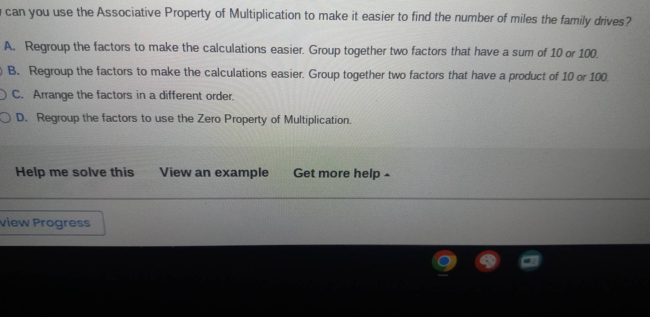 can you use the Associative Property of Multiplication to make it easier to find the number of miles the family drives?
A. Regroup the factors to make the calculations easier. Group together two factors that have a sum of 10 or 100.
B. Regroup the factors to make the calculations easier. Group together two factors that have a product of 10 or 100.
C. Arrange the factors in a different order.
D. Regroup the factors to use the Zero Property of Multiplication.
Help me solve this View an example Get more help -
view Progress