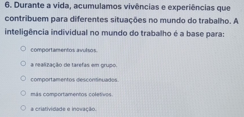 Durante a vida, acumulamos vivências e experiências que
contribuem para diferentes situações no mundo do trabalho. A
inteligência individual no mundo do trabalho é a base para:
comportamentos avulsos.
a realização de tarefas em grupo.
comportamentos descontinuados.
más comportamentos coletivos.
a criatividade e inovação.