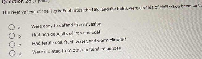 The river valleys of the Tigris-Euphrates, the Nile, and the Indus were centers of civilization because th
a Were easy to defend from invasion
b Had rich deposits of iron and coal
C Had fertile soil, fresh water, and warm climates
d Were isolated from other cultural influences