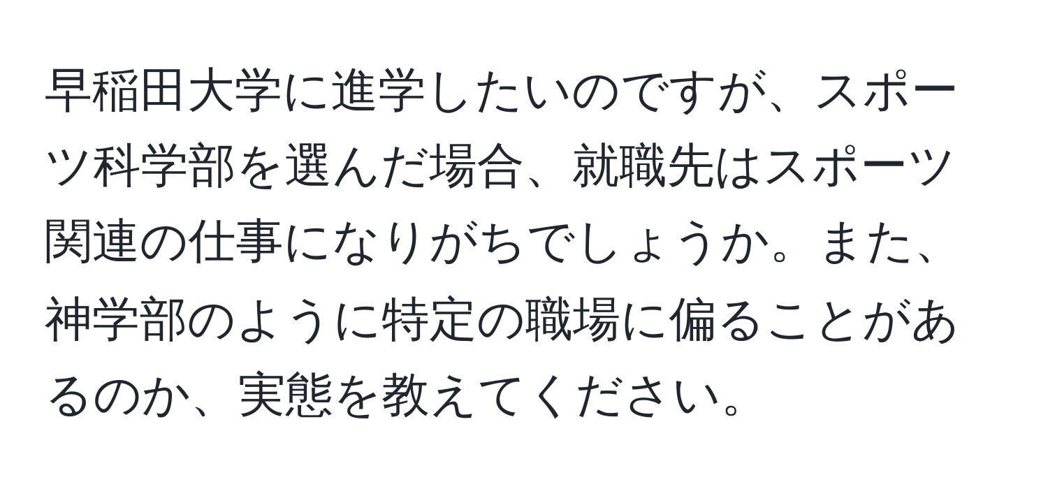 早稲田大学に進学したいのですが、スポーツ科学部を選んだ場合、就職先はスポーツ関連の仕事になりがちでしょうか。また、神学部のように特定の職場に偏ることがあるのか、実態を教えてください。