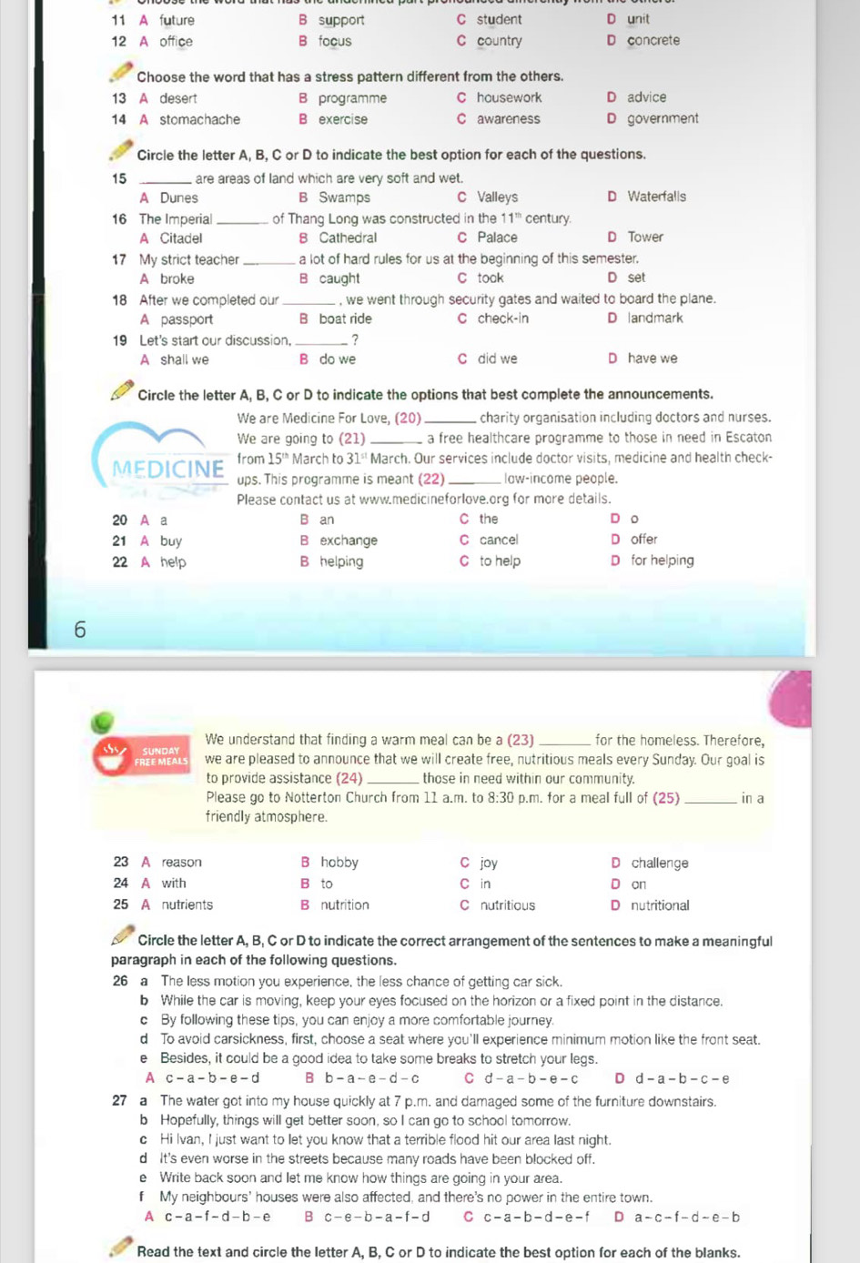 11 A future B support C student D unit
12 A office B focus C country D concrete
Choose the word that has a stress pattern different from the others.
13 A desert B programme C housework D advice
14 A stomachache B exercise C awareness D government
Circle the letter A, B, C or D to indicate the best option for each of the questions.
15 _are areas of land which are very soft and wet.
A Dunes B Swamps C Valleys D Waterfalls
16 The Imperia _of Thang Long was constructed in the 11^(th) century.
A Citadel B Cathedral C Palace D Tower
17 My strict teacher _a lot of hard rules for us at the beginning of this semester.
A broke B caught C took D set
18 After we completed our _, we went through security gates and waited to board the plane.
A passport B boat ride C check-in D andmark
19 Let's start our discussion, _ ?
A shall we B do we C did we D have we
Circle the letter A, B, C or D to indicate the options that best complete the announcements.
We are Medicine For Love, (20) _charity organisation including doctors and nurses.
We are going to (21) _a free healthcare programme to those in need in Escaton
MEDICINE from 15^(th) March to 31^(st) March. Our services include doctor visits, medicine and health check-
ups. This programme is meant (22) _law-income people.
Please contact us at www.medicineforlove.org for more details.
20 A a B an C the D o
21 A buy B exchange C cancel offer
22 A help B helping C to help for helping
6
We understand that finding a warm meal can be a (23) _for the homeless. Therefore,
sbs SUNdAY we are pleased to announce that we will create free, nutritious meals every Sunday. Our goal is
FREE MEALS
to provide assistance (24) _those in need within our community.
Please go to Notterton Church from 11 a.m. to 8:30 p.m. for a meal full of (25) _ in a
friendly atmosphere.
23 A reason B hobby C joy challenge
24 A with B to C in on
25 A nutrients B nutrition C nutritious nutritional
Circle the letter A, B, C or D to indicate the correct arrangement of the sentences to make a meaningful
paragraph in each of the following questions.
26 a The less motion you experience, the less chance of getting car sick.
b While the car is moving, keep your eyes focused on the horizon or a fixed point in the distance.
c By following these tips, you can enjoy a more comfortable journey.
d To avoid carsickness, first, choose a seat where you'll experience minimum motion like the front seat.
e Besides, it could be a good idea to take some breaks to stretch your legs.
A c-a-b-e-d B b-a-e-d-c C d-a-b-e-c D d-a-b-c-e
27 a The water got into my house quickly at 7 p.m. and damaged some of the furniture downstairs.
b Hopefully, things will get better soon, so I can go to school tomorrow.
c Hi Ivan, I just want to let you know that a terrible flood hit our area last night.
d It's even worse in the streets because many roads have been blocked off.
e Write back soon and let me know how things are going in your area.
f My neighbours' houses were also affected, and there's no power in the entire town.
A c-a-f-d-b-e B c-e-b -a-t-d C c-a-b-d-e-f D a-c-f-d-e-b
Read the text and circle the letter A, B, C or D to indicate the best option for each of the blanks.