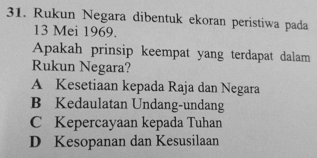 Rukun Negara dibentuk ekoran peristiwa pada
13 Mei 1969.
Apakah prinsip keempat yang terdapat dalam
Rukun Negara?
A Kesetiaan kepada Raja dan Negara
B Kedaulatan Undang-undang
C Kepercayaan kepada Tuhan
D Kesopanan dan Kesusilaan