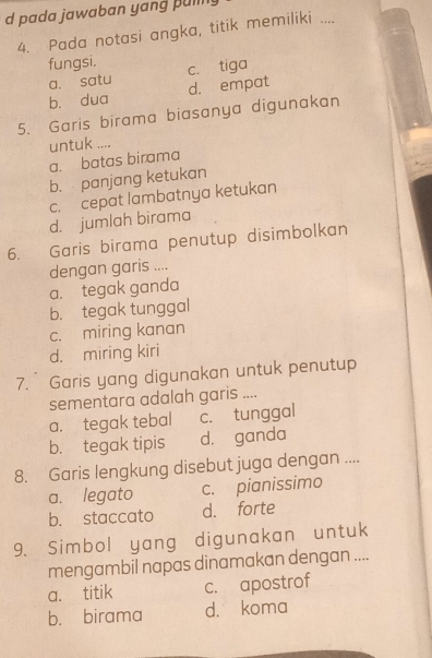 pada jawaban yang pul 
4. Pada notasi angka, titik memiliki ....
fungsi. c. tiga
a. satu
bù dua d. empat
5. Garis birama biasanya digunakan
untuk ....
a. batas birama
b. panjang ketukan
c. cepat lambatnya ketukan
d. jumlah birama
6. Garis birama penutup disimbolkan
dengan garis ....
a. tegak ganda
b. tegak tunggal
c. miring kanan
d. miring kiri
7. Garis yang digunakan untuk penutup
sementara adalah garis ....
a. tegak tebal c. tunggal
b. tegak tipis d. ganda
8. Garis lengkung disebut juga dengan ....
a. legato c. pianissimo
b. staccato d. forte
9. Simbol yang digunakan untuk
mengambil napas dinamakan dengan ....
a. titik c. apostrof
b. birama d. koma