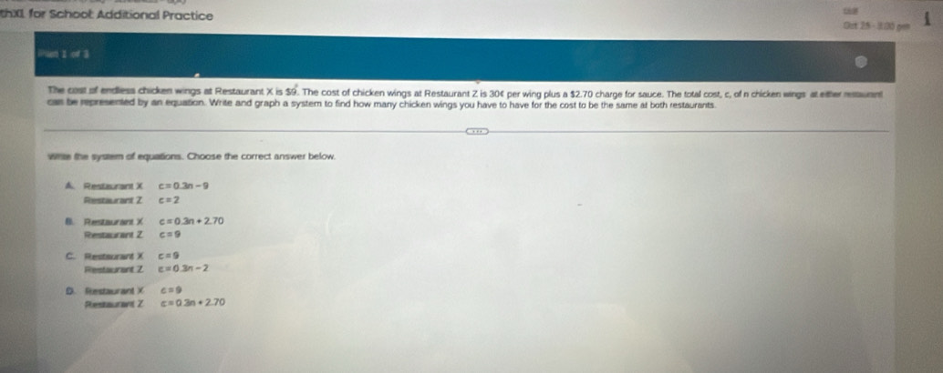 thXI for School: Additional Practice Ost 25 - 3:00 gem
Whset 1of3 
The cost of endless chicken wings at Restaurant X is $9. The cost of chicken wings at Restaurant Z is 304 per wing plus a $2.70 charge for sauce. The total cost, c, of n chicken wings at either retauant
car be represented by an equation. Write and graph a system to find how many chicken wings you have to have for the cost to be the same at both restaurants
wite the system of equations. Choose the correct answer below
A. Restaurant X c=0.3n-9
Restaurant Z c=2
B. Restaurant X c=0.3n+2.70
Restaurant 2 c=9
C. Restaurant X c=9
Restaurant Z c=0.3n-2
D. Restaurant X c=9
Restaurant Z c=0.3n+2.70