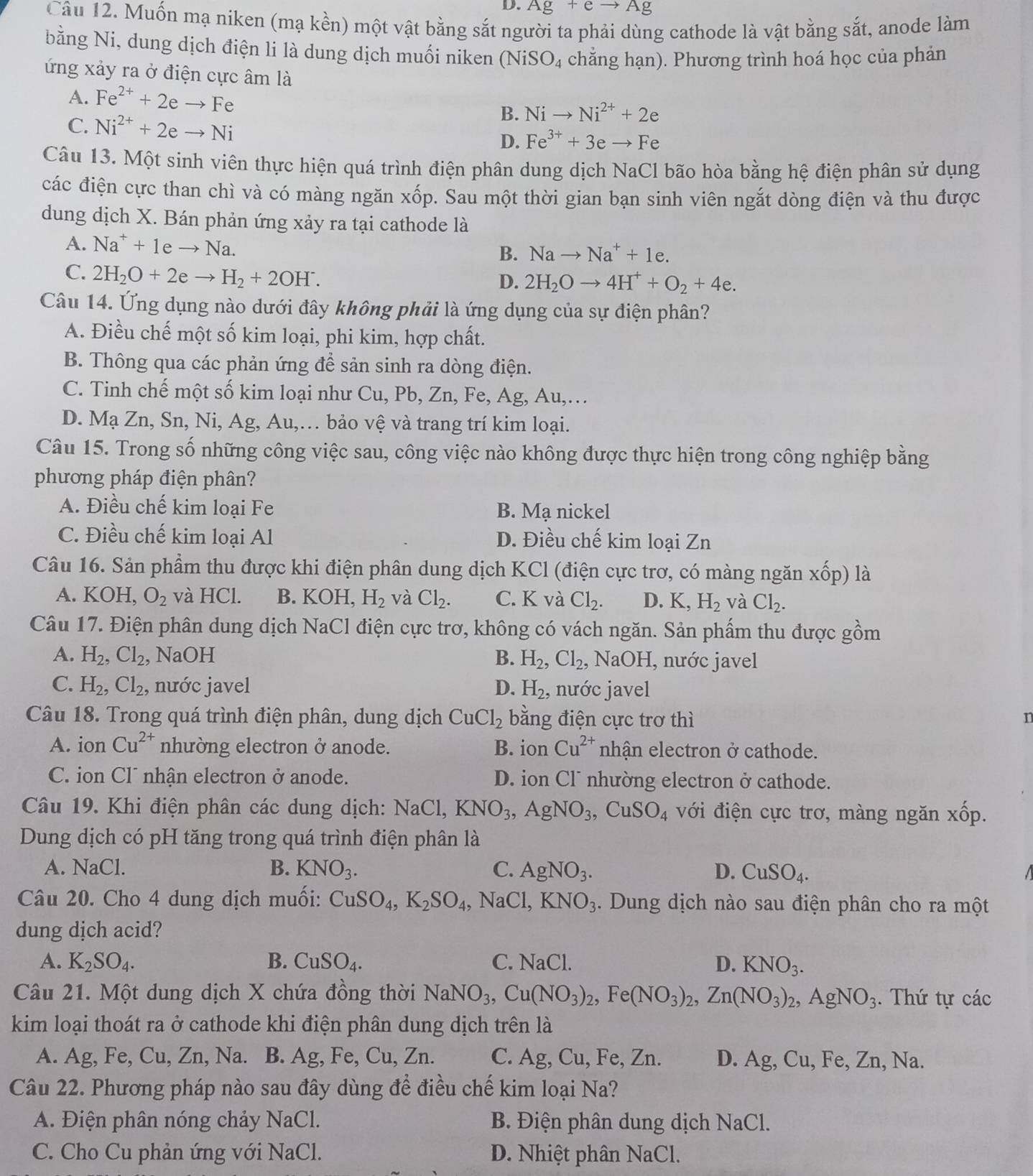 Ag+eto Ag
Câu 12. Muốn mạ niken (mạ kền) một vật bằng sắt người ta phải dùng cathode là vật bằng sắt, anode làm
bằng Ni, dung dịch điện li là dung dịch muối niken (NiS O_4 chăng hạn). Phương trình hoá học của phản
ứng xảy ra ở điện cực âm là
A. Fe^(2+)+2eto Fe B. Nito Ni^(2+)+2e
C. Ni^(2+)+2eto Ni
D. Fe^(3+)+3eto Fe
Câu 13. Một sinh viên thực hiện quá trình điện phân dung dịch NaCl bão hòa bằng hệ điện phân sử dụng
các điện cực than chì và có màng ngăn xốp. Sau một thời gian bạn sinh viên ngắt dòng điện và thu được
dung dịch X. Bán phản ứng xảy ra tại cathode là
A. Na^++1eto Na. B. Nato Na^++1e.
C. 2H_2O+2eto H_2+2OH^-.
D. 2H_2Oto 4H^++O_2+4e.
Câu 14. Ứng dụng nào dưới đây không phải là ứng dụng của sự điện phân?
A. Điều chế một số kim loại, phi kim, hợp chất.
B. Thông qua các phản ứng để sản sinh ra dòng điện.
C. Tinh chế một số kim loại như Cu, Pb, Zn, Fe, Ag, Au,…
D. Mạ Zn, Sn, Ni, Ag, Au,… bảo vệ và trang trí kim loại.
Câu 15. Trong số những công việc sau, công việc nào không được thực hiện trong công nghiệp bằng
phương pháp điện phân?
A. Điều chế kim loại Fe B. Mạ nickel
C. Điều chế kim loại Al D. Điều chế kim loại Zn
Câu 16. Sản phẩm thu được khi điện phân dung dịch KCl (điện cực trơ, có màng ngăn XC ốp) là
A. KOH, O_2 và HCl. B. KO )H, H_2 và Cl_2. C. K và Cl_2. D. K,H_2 và Cl_2.
Câu 17. Điện phân dung dịch NaCl điện cực trơ, không có vách ngăn. Sản phẩm thu được gồm
A. H_2,Cl_2 NaOH B. H_2,Cl_2, NaOH, nước javel
C. H_2,Cl_2, nước javel D. H_2, nước javel
Câu 18. Trong quá trình điện phân, dung dịch CuCl_2 bằng điện cực trơ thì n
A. ion Cu^(2+) nhường electron ở anode. B. ion Cu^(2+) nhận electron ở cathode.
C. ion Cl¯ nhận electron ở anode. D. ion Cl¯ nhường electron ở cathode.
Câu 19. Khi điện phân các dung dịch: NaCl,KNO_3,AgNO_3,CuSO_4 với điện cực trơ, màng ngăn xốp.
Dung dịch có pH tăng trong quá trình điện phân là
A. NaCl. B. KNO_3. C. AgNO_3. D. CuSO_4.
Câu 20. Cho 4 dung dịch muối: CuSO_4,K_2SO_4,NaCl,KNO_3. Dung dịch nào sau điện phân cho ra một
dung dịch acid?
A. K_2SO_4. B. CuSO_4. C. NaCl. D. KNO_3.
Câu 21. Một dung dịch X chứa đồng thời NaNO_3,Cu(NO_3)_2,Fe(NO_3)_2,Zn(NO_3)_2,AgNO_3. Thứ tự các
kim loại thoát ra ở cathode khi điện phân dung dịch trên là
A. Ag, Fe, Cu, Zn, Na. B. Ag, Fe, Cu,Zn. C. Ag, Cu, Fe, Zn. D. Ag,Cu,Fe,Zn,Na.
Câu 22. Phương pháp nào sau đây dùng để điều chế kim loại Na?
A. Điện phân nóng chảy NaCl.  B. Điện phân dung dịch NaCl.
C. Cho Cu phản ứng với NaCl. D. Nhiệt phân NaCl.