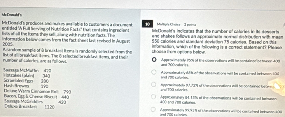 McDonald's
McDonald's produces and makes available to customers a document 10 Multiple Choice 2 points
entitled "A Full Serving of Nutrition Facts" that contains ingredient McDonald's indicates that the number of calories in its desserts
lists of all the items they sell, along with nutrition facts. The and shakes follows an approximate normal distribution with mean
information below comes from the fact sheet last revised in August 550 calories and standard deviation 75 calories. Based on this
2005. information, which of the following is a correct statement? Please
A random sample of 8 breakfast items is randomly selected from the choose from options below.
list of all breakfast items. The 8 selected breakfast items, and their Approximately 95% of the observations will be contained between 400
number of calories, are as follows. and 700 calories.
Sausage McMuffin 420 Approximately 68% of the observations will be contained between 400
Hotcakes (plain) 340 and 700 calories.
Scrambled Eggs 280 Approximately 97.72% of the observations will be contained betwe
Hash Browns 190 and 700 calories.
Deluxe Warm Cinnamon Roll 790
Bacon, Egg & Cheese Biscuit 440 Approximately 84.13% of the observations will be contained between
Sausage McGriddles 420 400 and 700 calories.
Deluxe Breakfast 1220 Approximately 99.95% of the observations will be contained between 400
and 700 calories.