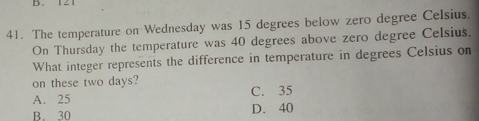 B. 121
41. The temperature on Wednesday was 15 degrees below zero degree Celsius.
On Thursday the temperature was 40 degrees above zero degree Celsius.
What integer represents the difference in temperature in degrees Celsius on
on these two days?
C. 35
A. 25
B. 30
D. 40