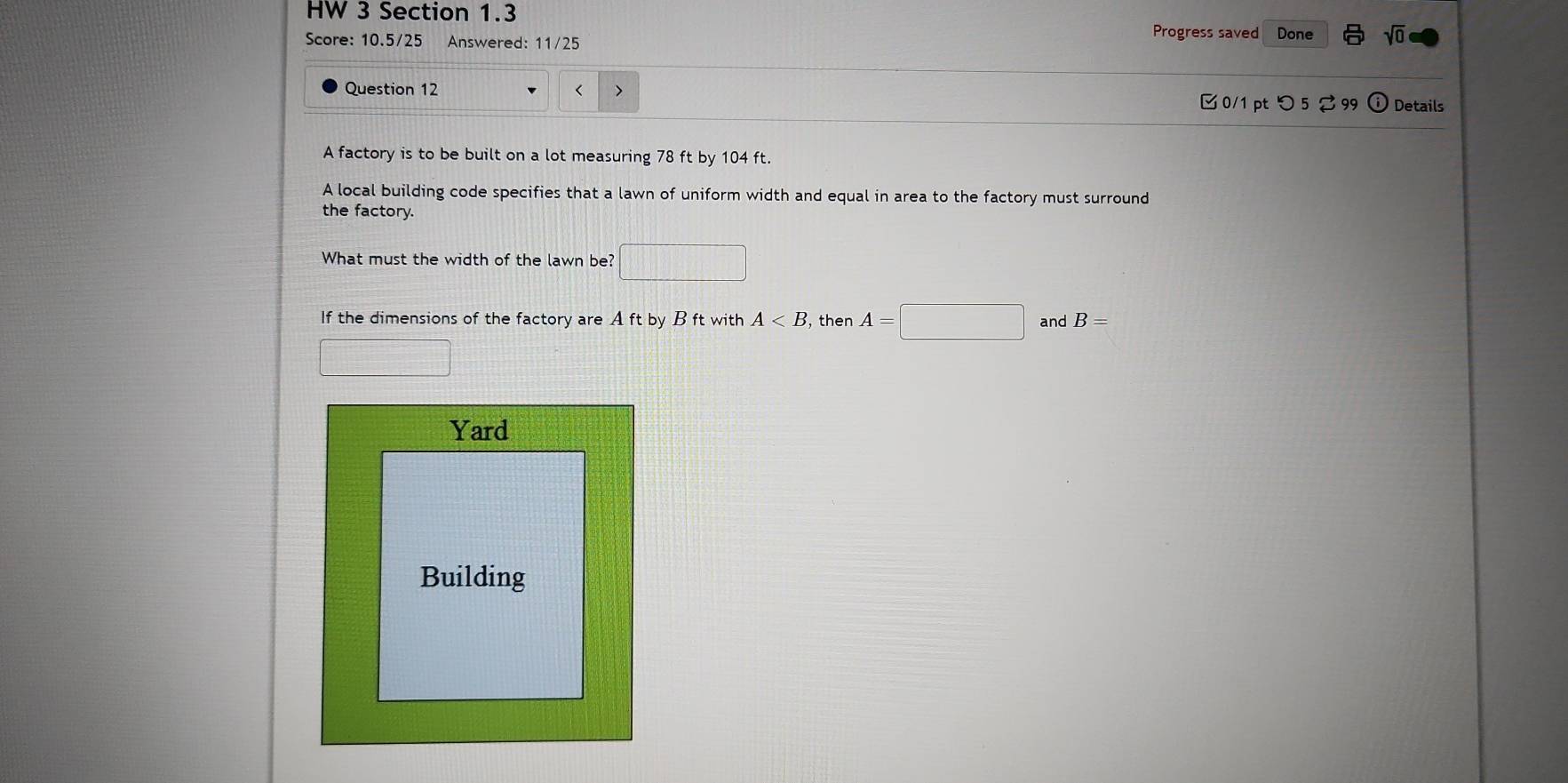 HW 3 Section 1.3 Progress saved Done sqrt(0) 
Score: 10.5/25 Answered: 11/25 
Question 12 < > Details 
0/1 ptつ 5 2 99 
A factory is to be built on a lot measuring 78 ft by 104 ft. 
A local building code specifies that a lawn of uniform width and equal in area to the factory must surround 
the factory. 
What must the width of the lawn be? □  
If the dimensions of the factory are A ft by B ft with A , then A=□ □ and B=