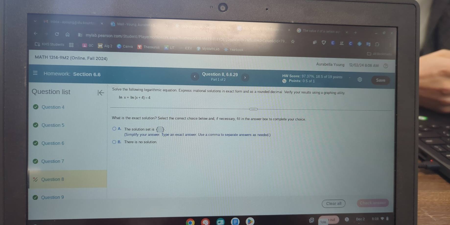 = 1 inbox-ayoung@stu.kount Mail - Young Aui @ The value V of s certain au
mylab.pearson.com/Student/Player ?homeworkid=681948870&questionid=7&flushed=false&cid=79
Canv Thesaurus
La KHS Students 2 GC P MyMathLab — Yearbook C Al B e
MATH 1314-9M2 (Online, Fall 2024) 12/02/24 8:08 AM
Aurabella Young
Homework: Section 6.6 Question 8, 6.6.29 HW Score: 97.37%, 18.5 of 19 points
Part 1 of 2 Points: 0.5 of 1 Save
Question list
Solve the following logarithmic equation. Express irrational solutions in exact form and as a rounded decimal. Verify your results using a graphing utility
In In (x+4)=4
Question 4
What is the exact solution? Select the correct choice below and, if necessary, fill in the answer box to complete your choice
Question 5
A. The solution set is
(Simplify your answer. Type an exact answer. Use a comma to separate answers as needed.)
Question 6
Question 7
Question 8
Question 9
Clear all Check anse
Tote out Dec 2 8:08 B