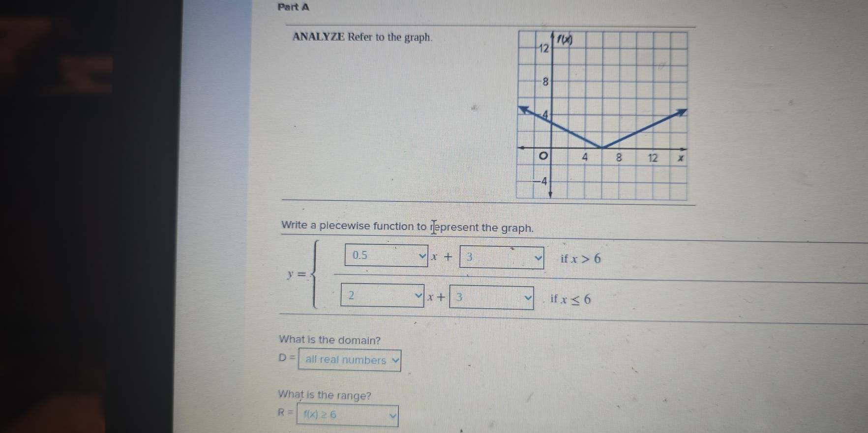 ANALYZE Refer to the graph.
Write a piecewise function to rpresent the graph.
0.5
x+ 3
ifx>6
y=
2
x+
if x≤ 6
What is the domain?
D= all real numbers 
What is the range?
R= f(x)≥ 6