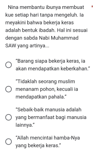 Nina membantu ibunya membuat 
kue setiap hari tanpa mengeluh. Ia 
meyakini bahwa bekerja keras 
adalah bentuk ibadah. Hal ini sesuai 
dengan sabda Nabi Muhammad 
SAW yang artinya... 
“Barang siapa bekerja keras, ia 
akan mendapatkan keberkahan.” 
“Tidaklah seorang muslim 
menanam pohon, kecuali ia 
mendapatkan pahala.” 
“Sebaik-baik manusia adalah 
yang bermanfaat bagi manusia 
lainnya." 
“Allah mencintai hamba-Nya 
yang bekerja keras.”