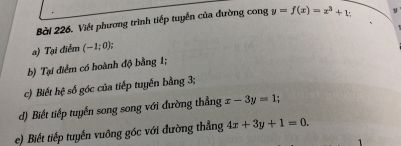 Viết phương trình tiếp tuyến của đường cong y=f(x)=x^3+1
y
a) Tại điểm (-1;0); 
b) Tại điểm có hoành độ bằng 1; 
c) Biết hệ số góc của tiếp tuyến bằng 3; 
d) Biết tiếp tuyến song song với đường thẳng x-3y=1 : 
e) Biết tiếp tuyến vuông góc với đường thẳng 4x+3y+1=0. 
1