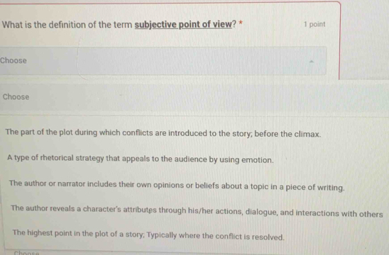 What is the definition of the term subjective point of view? * 1 point
Choose
Choose
The part of the plot during which conflicts are introduced to the story; before the climax.
A type of rhetorical strategy that appeals to the audience by using emotion.
The author or narrator includes their own opinions or beliefs about a topic in a piece of writing.
The author reveals a character's attributes through his/her actions, dialogue, and interactions with others
The highest point in the plot of a story; Typically where the conflict is resolved.