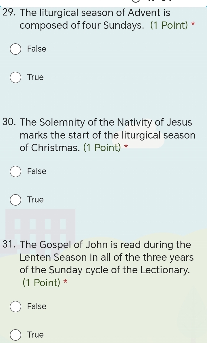 The liturgical season of Advent is
composed of four Sundays. (1 Point) *
False
True
30. The Solemnity of the Nativity of Jesus
marks the start of the liturgical season
of Christmas. (1 Point) *
False
True
31. The Gospel of John is read during the
Lenten Season in all of the three years
of the Sunday cycle of the Lectionary.
(1 Point) *
False
True