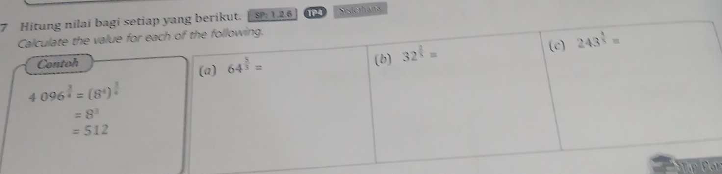 Hitung nilai bagi setiap yang berikut. SP: 1.2.6 TP4 Sederhana 
Calculate the value for each of the following. 
(c) 243^(frac 4)5=
Contoh 
(a) 64^(frac 5)3=
(b) 32^(frac 2)5=
4096^(frac 3)4=(8^4)^ 3/4 
=8^3
=512
TF Pon