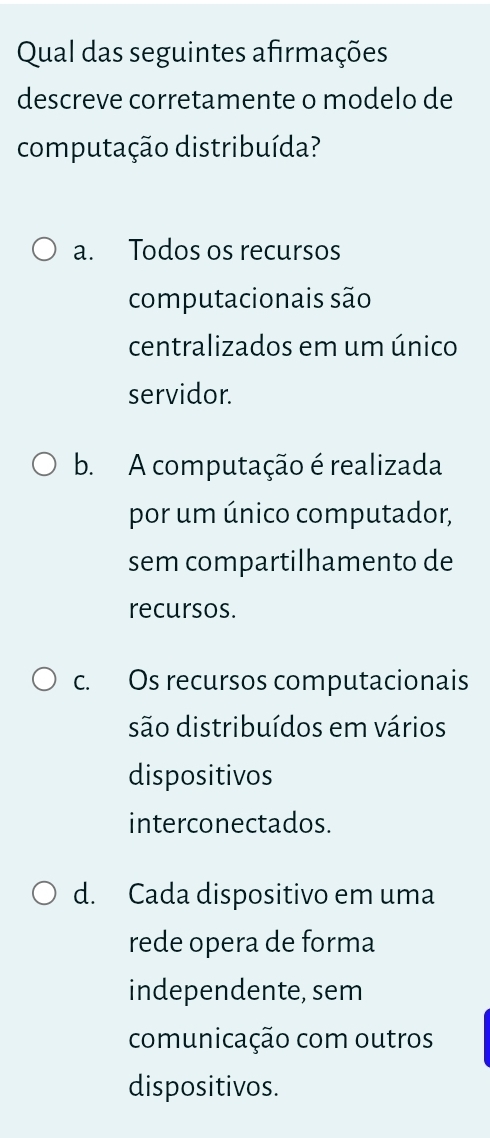 Qual das seguintes afirmações
descreve corretamente o modelo de
computação distribuída?
a. Todos os recursos
computacionais são
centralizados em um único
servidor.
b. A computação é realizada
por um único computador,
sem compartilhamento de
recursos.
c. Os recursos computacionais
são distribuídos em vários
dispositivos
interconectados.
d. Cada dispositivo em uma
rede opera de forma
independente, sem
comunicação com outros
dispositivos.