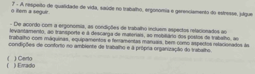 A respeito de qualidade de vida, saúde no trabalho, ergonomia e gerenciamento do estresse, julgue
o item a seguir.
- De acordo com a ergonomia, as condições de trabalho incluem aspectos relacionados ao
levantamento, ao transporte e à descarga de materiais, ao mobiliário dos postos de trabalho, ao
trabalho com máquinas, equipamentos e ferramentas manuais, bem como aspectos relacionados às
condições de conforto no ambiente de trabalho e à própria organização do trabalho.
( ) Certo
 ) Errado