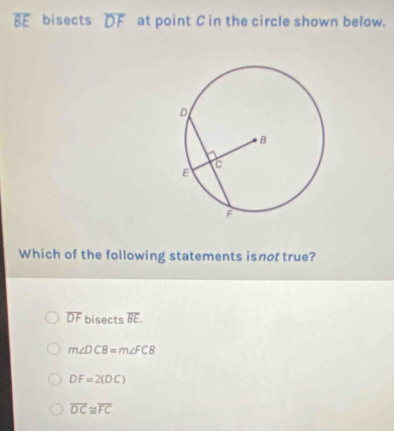 overline BE bisects overline DF at point C in the circle shown below.
Which of the following statements isnot true?
overline DF bisects overline BE.
m∠ DCB=m∠ FCB
DF=2(DC)
overline DC≌ overline FC