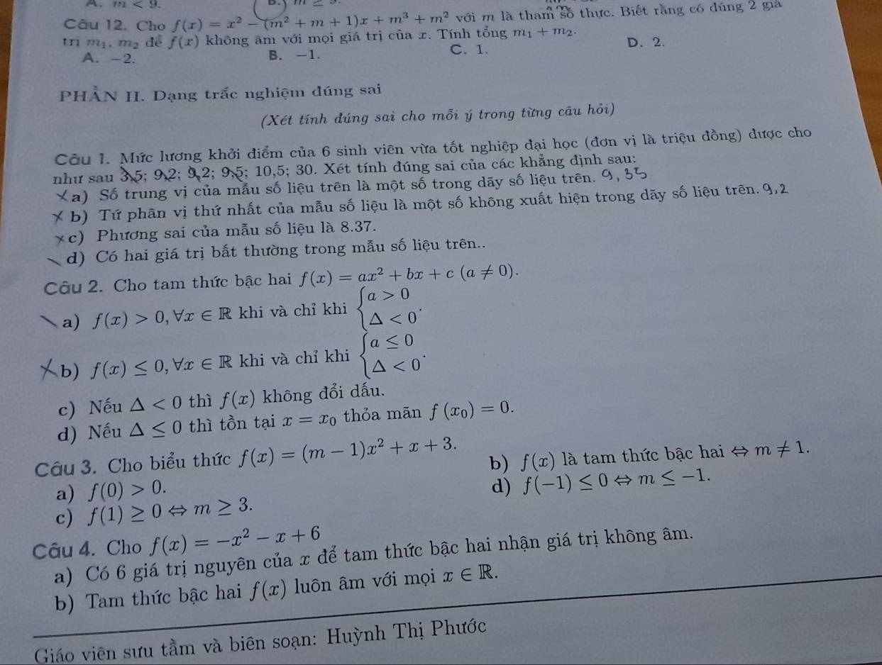 m<9.
D.
Câu 12. Cho f(x)=x^2-(m^2+m+1)x+m^3+m^2 với m là tham số thực. Biết rằng có đúng 2 gia
trị m_1.m_2 để f(x) không âm với mọi giá trị của x. Tính tổng m_1+m_2. D. 2.
A. -2. B. -1. C. 1.
PHÀN II. Dạng trấc nghiệm đúng sai
(Xét tính đúng sai cho mỗi ý trong từng câu hỏi)
Câu 1. Mức lương khởi điểm của 6 sinh viên vừa tốt nghiệp đại học (đơn vị là triệu đồng) được cho
như sau 3,5; 9,2; 9,2; 9,5; 10,5; 30. Xét tính dúng sai của các khẳng định sau:
Xa) Số trung vị của mẫu số liệu trên là một số trong dãy số liệu trên. 9, 31
* b) Tứ phân vị thứ nhất của mẫu số liệu là một số không xuất hiện trong dãy số liệu trên. 9,2
* c) Phương sai của mẫu số liệu là 8.37.
d) Có hai giá trị bất thường trong mẫu số liệu trên...
Câu 2. Cho tam thức bậc hai f(x)=ax^2+bx+c(a!= 0).
a) f(x)>0,forall x∈ R khi và chỉ khi beginarrayl a>0 △ <0endarray. .
b) f(x)≤ 0,forall x∈ R khi và chỉ khi beginarrayl a≤ 0 △ <0endarray. .
c) Nếu △ <0</tex> thì f(x) không đổi dấu.
d) Nếu △ ≤ 0 thì tồn tại x=x_0 thỏa mān f(x_0)=0.
Câu 3. Cho biểu thức f(x)=(m-1)x^2+x+3.
b) f(x) là tam thức bậc hai → m!= 1.
a) f(0)>0. d) f(-1)≤ 0Leftrightarrow m≤ -1.
c) f(1)≥ 0Leftrightarrow m≥ 3.
Câu 4. Cho f(x)=-x^2-x+6
a) Có 6 giá trị nguyên của x để tam thức bậc hai nhận giá trị không âm.
b) Tam thức bậc hai f(x) luôn âm với mọi x∈ R.
Giáo viên sưu tầm và biên soạn: Huỳnh Thị Phước