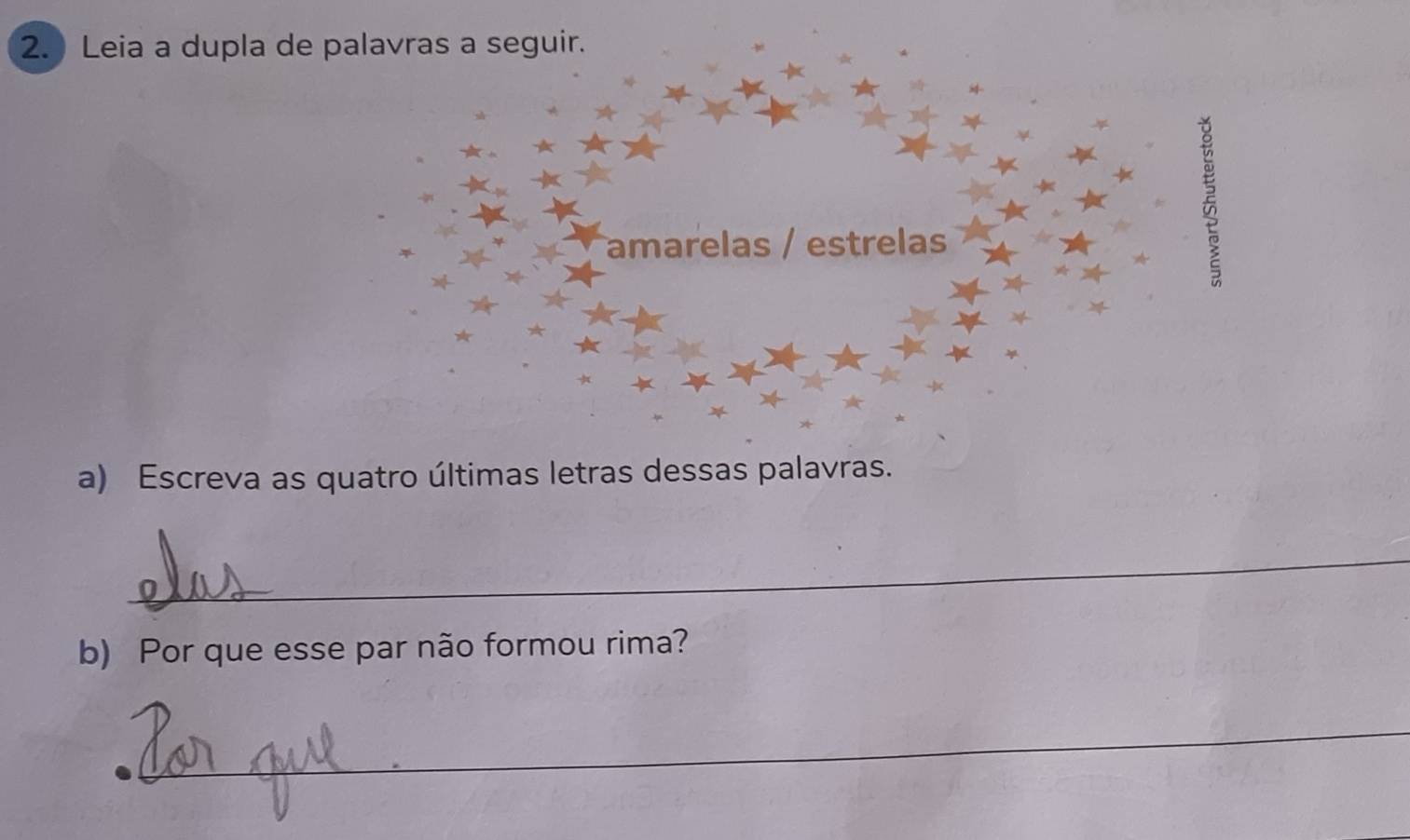 Leia a dupla de palavras a seguir. 
amarelas / estrelas 
a) Escreva as quatro últimas letras dessas palavras. 
_ 
b) Por que esse par não formou rima? 
_