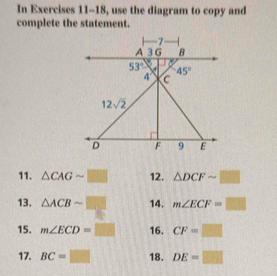 In Exercises 11-18, use the diagram to copy and 
complete the statement.
7
A 3 G B
53°
45°
4' C
12sqrt(2)
D
F 9 E
11. △ CAGsim □ 12. △ DCFsim □
13. △ ACBsim □ 14. m∠ ECF=□
15. m∠ ECD=□ 16. CF=□
17. BC=□ 18. DE=□