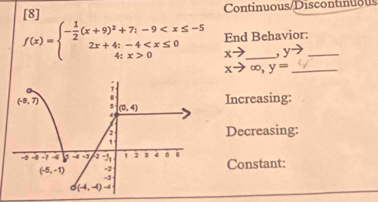 [8] Continuous/Discontinuous
f(x)=beginarrayl - 1/2 (x+9)^2+7;-9 0endarray. End Behavior:
xto , y
xto ∈fty ,y= _
Increasing:
Decreasing:
Constant: