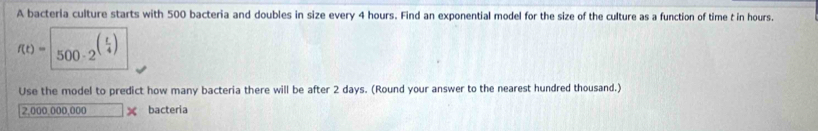 A bacteria culture starts with 500 bacteria and doubles in size every 4 hours. Find an exponential model for the size of the culture as a function of time t in hours.
f(t)=sqrt(500· 2^((frac t)4))
Use the model to predict how many bacteria there will be after 2 days. (Round your answer to the nearest hundred thousand.)
2,000,000,000 × bacteria
