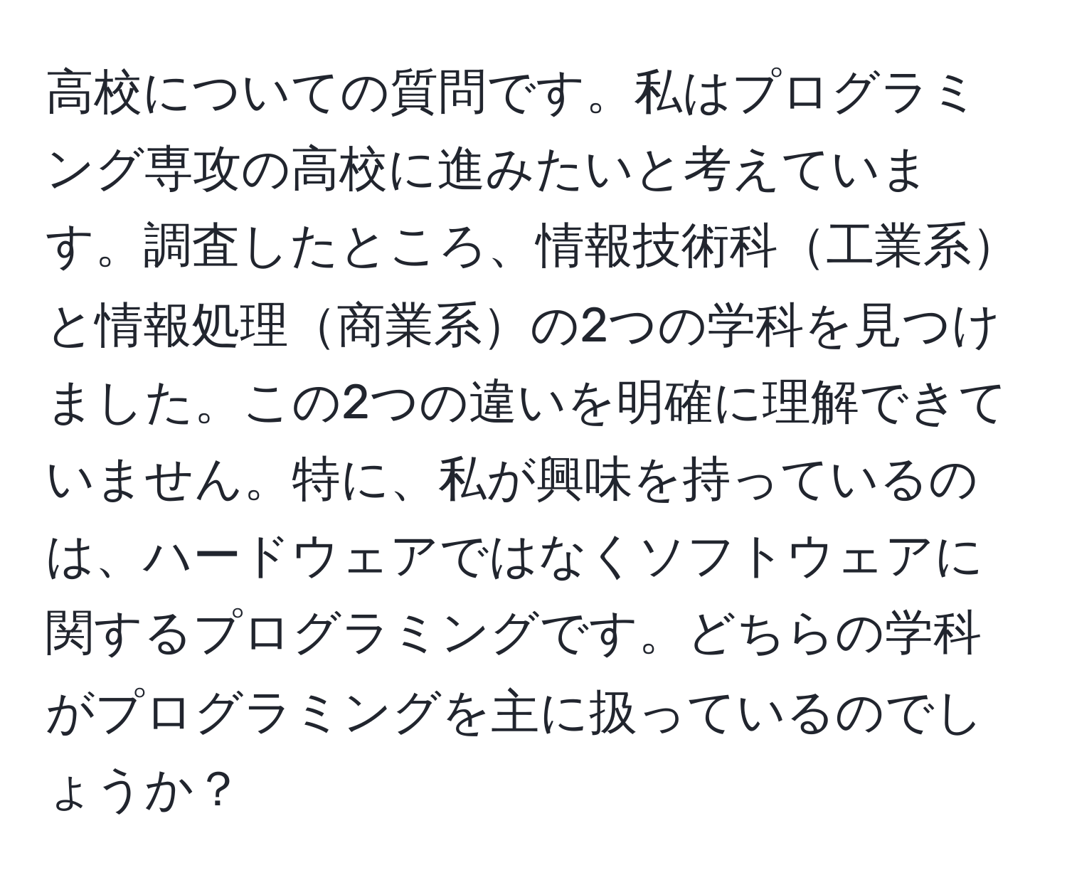 高校についての質問です。私はプログラミング専攻の高校に進みたいと考えています。調査したところ、情報技術科工業系と情報処理商業系の2つの学科を見つけました。この2つの違いを明確に理解できていません。特に、私が興味を持っているのは、ハードウェアではなくソフトウェアに関するプログラミングです。どちらの学科がプログラミングを主に扱っているのでしょうか？