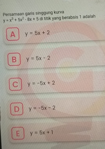 Persamaan garis singgung kurva
y=x^3+5x^2-8x+5 di titik yang berabsis 1 adalah
A y=5x+2
B y=5x-2
y=-5x+2
D y=-5x-2
E y=5x+1