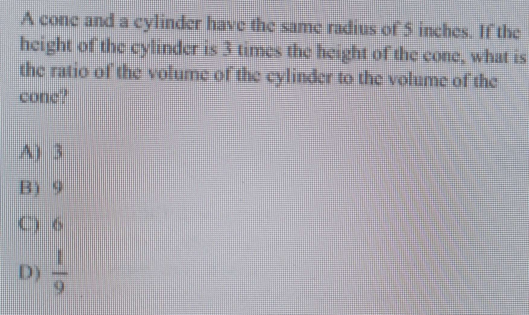 A cone and a cylinder have the same radius of 5 inches. If the
height of the cylinder is 3 times the height of the cone, what is
the ratio of the volume of the cylinder to the volume of the
cone?
A) 3
B 9
C) 6
D)  1/9 