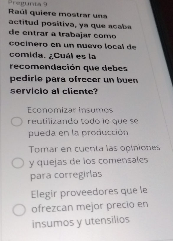 Pregunta 9
Raúl quiere mostrar una
actitud positiva, ya que acaba
de entrar a trabajar como
cocinero en un nuevo local de
comida. ¿Cuál es la
recomendación que debes
pedirle para ofrecer un buen
servicio al cliente?
Economizar insumos
reutilizando todo lo que se
pueda en la producción
Tomar en cuenta las opiniones
y quejas de los comensales
para corregirlas
Elegir proveedores que le
ofrezcan mejor precio en
insumos y utensilios