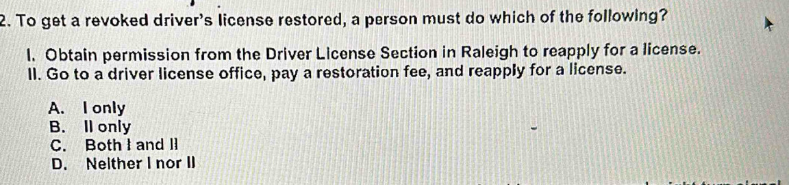 To get a revoked driver's license restored, a person must do which of the following?
l. Obtain permission from the Driver License Section in Raleigh to reapply for a license.
ll. Go to a driver license office, pay a restoration fee, and reapply for a license.
A. I only
B. Il only
C. Both I and l
D. Neither I nor II