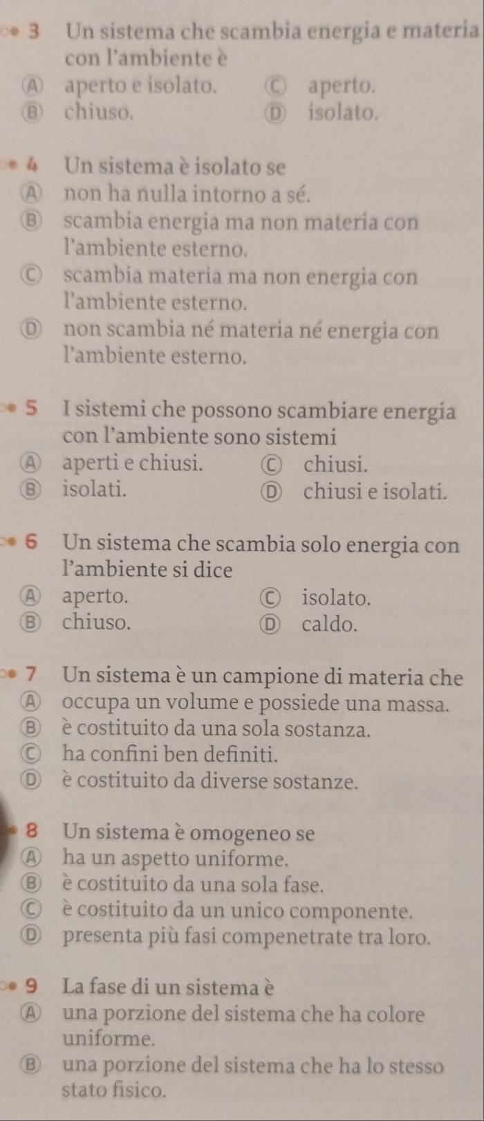 ∞ 3 Un sistema che scambia energia e materia
con l'ambiente è
Ⓐ aperto e isolato. Ⓒ aperto.
⑬ chiuso. Ⓓ isolato.
4 Un sistema è isolato se
A non ha nulla intorno a sé.
Ⓑ scambia energia ma non materia con
l’ambiente esterno.
Ⓒ scambia materia ma non energia con
l'ambiente esterno.
D non scambia né materia né energia con
lambiente esterno.
5 I sistemi che possono scambiare energia
con l’ambiente sono sistemi
Ⓐ aperti e chiusi. Ⓒ chiusi.
⑧ isolati. Ⓓ chiusi e isolati.
6 Un sistema che scambia solo energia con
l’ambiente si dice
Ⓐ aperto. Ⓒ isolato.
Ⓑ chiuso. Ⓓ caldo.
7 Un sistema è un campione di materia che
Ⓐ occupa un volume e possiede una massa.
Ⓑ è costituito da una sola sostanza.
Ⓒ ha confini ben definiti.
Ⓓ è costituito da diverse sostanze.
8 Un sistema è omogeneo se
Ⓐ ha un aspetto uniforme.
Ⓑ è costituito da una sola fase.
Ⓒ è costituito da un unico componente.
Ⓓ presenta più fasi compenetrate tra loro.
9 La fase di un sistema è
Ⓐ una porzione del sistema che ha colore
uniforme.
Ⓑ una porzione del sistema che ha lo stesso
stato fisico.