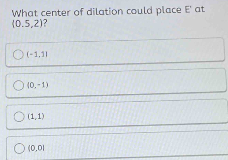 What center of dilation could place E' at
(0.5,2) ?
(-1,1)
(0,-1)
(1,1)
(0,0)