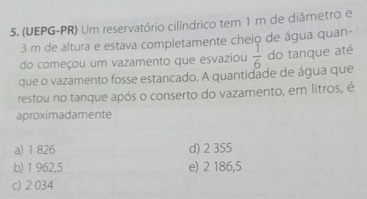 (UEPG-PR) Um reservatório cilíndrico tem 1 m de diâmetro e
3 m de altura e estava completamente cheio de água quan-
do começou um vazamento que esvaziou  1/6  do tanque até
que o vazamento fosse estancado. A quantidade de água que
restou no tanque após o conserto do vazamento, em litros, é
aproximadamente
a) 1 826 d) 2 355
b) 1 962,5 e) 2 186,5
c) 2 034