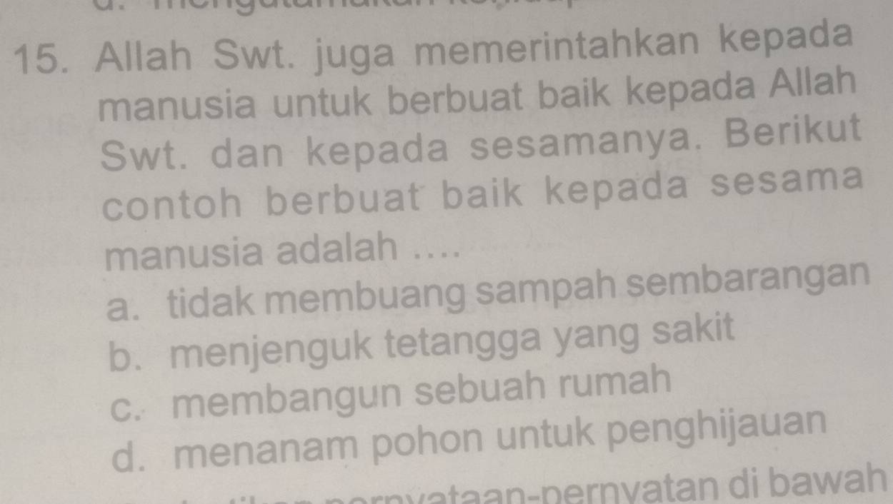 Allah Swt. juga memerintahkan kepada
manusia untuk berbuat baik kepada Allah
Swt. dan kepada sesamanya. Berikut
contoh berbuat baik kepada sesama
manusia adalah ....
a. tidak membuang sampah sembarangan
b. menjenguk tetangga yang sakit
c. membangun sebuah rumah
d. menanam pohon untuk penghijauan
wataan-pernvatan di bawah