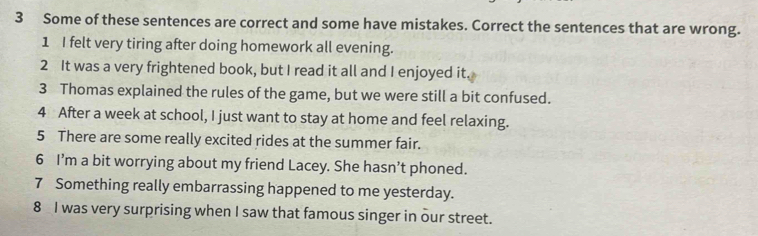 Some of these sentences are correct and some have mistakes. Correct the sentences that are wrong. 
1 I felt very tiring after doing homework all evening. 
2 It was a very frightened book, but I read it all and I enjoyed it. 
3 Thomas explained the rules of the game, but we were still a bit confused. 
4 After a week at school, I just want to stay at home and feel relaxing. 
5 There are some really excited rides at the summer fair. 
6 I’m a bit worrying about my friend Lacey. She hasn’t phoned. 
7 Something really embarrassing happened to me yesterday. 
8 I was very surprising when I saw that famous singer in our street.