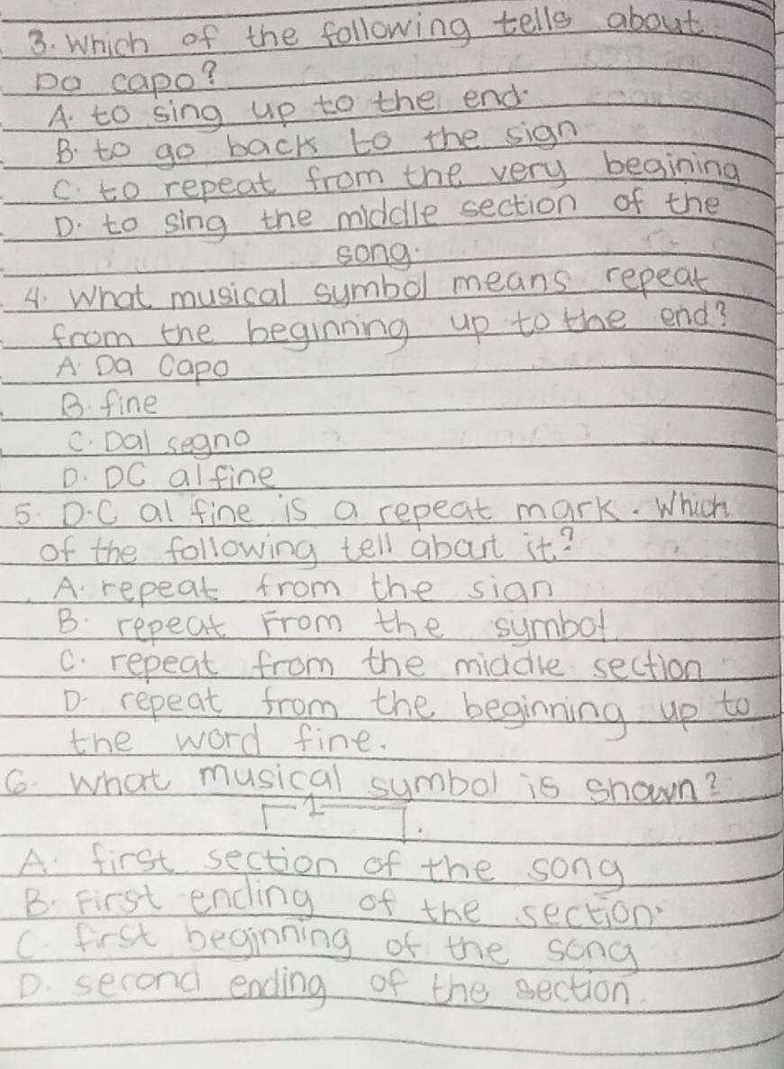 Which of the following tells about
Do capo?
A to sing up to the end
B. to go back to the sign
c to repeat from the very begining
D. to sing the middle section of the
song.
4. What musical symbol means repeat
from the beginning up to the end?
A Da Capo
B. fine
C. Dal segno
D. DC alfine
5. D.C al fine is a repeat mark. Which
of the following tell about it?
A. repeat from the sian
B repeat From the symbol
C. repeat from the middle section
D. repeat from the beginning up to
the word fine.
6. what musical symbol is shown?
I
A first section of the song
B. First ending of the section
C. first beginning of the song
D. second ending of the section