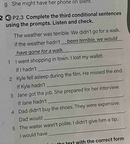 She might have her phone on silent. 
2 ① P2.3 Complete the third conditional sentences 
using the prompts. Listen and check. 
The weather was terrible. We didn’t go for a walk. 
If the weather hadn’t _ been terrible, we would 
have gone for a walk. 
1 I went shopping in town. I lost my wallet. 
If I hadn't _. 
2 Kyle fell asleep during the film. He missed the end. 
If Kyle hadn't _. 
3 Jane got the job. She prepared for her interview. 
_. 
If Jane hadn’t 
4 Dad didn't buy the shoes. They were expensive. 
Dad would _. 
5 The waiter wasn't polite. I didn't give him a tip. 
_. 
I would have 
no text with the correct form .