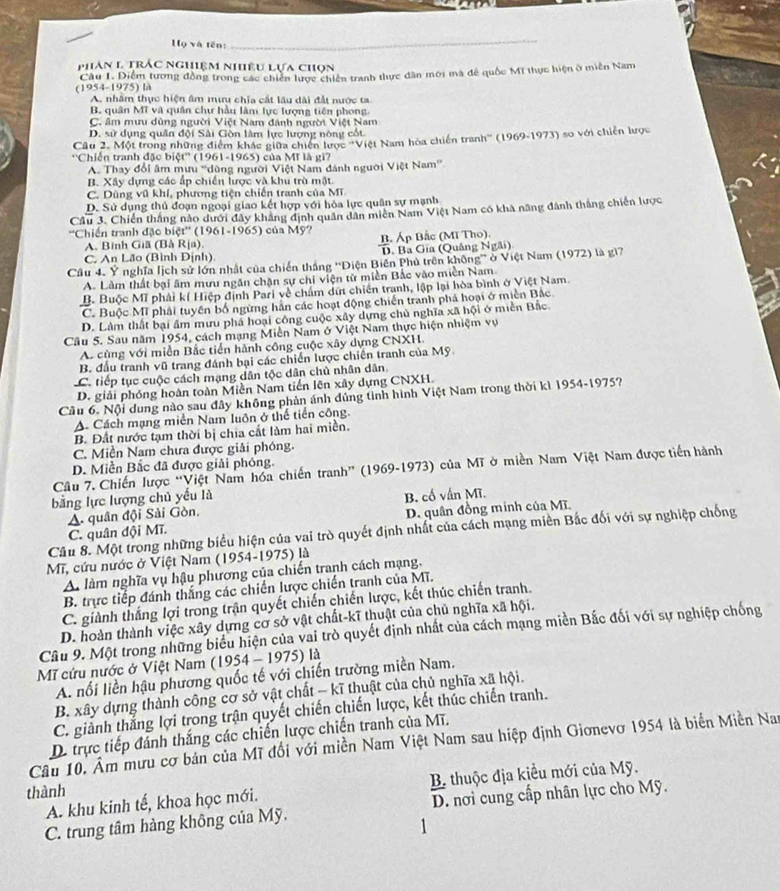 Họ và tên:
_
phân l trác nghiệm nhêu Lựa chọn
Câu I. Diểm tương đồng trong các chiến lược chiến tranh thực dân mới mà để quốc Mĩ thực hiện ở miền Nam
(1954-1975) là
A. nhâm thực hiện âm mưu chía cất lâu dài đất nước ta
B. quân MT và quân chư hầu làm lực lượng tiên phong.
C. âm mưu dùng người Việt Nam đánh người Việt Nam
D. sử dụng quân đội Sải Gòn làm lực lượng nòng cốt
Câu 2. Một trong những điểm khác giữa chiến lược ''Việt Nam hóa chiến tranh'' (1969-1973) so với chiến lược
''Chiến tranh đặc biệt'' (1961-1965) của Mĩ là gi?
A. Thay đổi âm mưu “dùng người Việt Nam đánh người Việt Nam”
B. Xây dựng các ấp chiến lược và khu trò mật.
C. Dũng vũ khí, phương tiện chiến tranh của MT
D. Sử dụng thủ đoạn ngoại giao kết hợp với hóa lực quân sự mạnh
Câu 3. Chiến thắng nào dưới đây khẳng định quân dân miên Nam Việt Nam có khả năng đánh thắng chiến lược
'Chiến tranh đặc biệt'' (1961-1965) của Mỹ?
A. Bình Giã (Bà Rịa). B. Áp Bắc (Mĩ Tho).
C. An Lão (Bình Định) D. Ba Gia (Quảng Ngãi)
Cầu 4. Ý nghĩa lịch sử lớn nhất của chiến thắng ''Điện Biên Phủ trên không'' ở Việt Nam (1972) là gi7
A. Làm thất bại âm mưu ngăn chặn sự chi viện từ miền Bắc vào miền Nam
B. Buộc Mĩ phải kí Hiệp định Pari về chấm dứ chiến tranh, lập lại hòa bình ở Việt Nam.
C. Buộc Mĩ phải tuyên bố ngừng hằn các hoạt động chiến tranh phả hoại ở miền Bắc
D. Làm thất bại âm mưu phả hoại công cuộc xây dựng chủ nghĩa xã hội ở miền Bắc
Câu 5. Sau năm 1954, cách mạng Miền Nam ở Việt Nam thực hiện nhiệm vụ
A. cùng với miền Bắc tiến hành công cuộc xây dựng CNXH.
B. đầu tranh vũ trang đánh bại các chiến lược chiến tranh của Mỹ.
C. tiếp tục cuộc cách mạng dân tộc dân chủ nhân dân,
D. giải phóng hoàn toàn Miền Nam tiến lên xây dựng CNXH.
Cầu 6- Nội dung nào sau đây không phản ánh đủng tỉnh hình Việt Nam trong thời kì 1954-1975?
A Cách mạng miền Nam luôn ở thế tiền công.
B. Đất nước tạm thời bị chia cắt làm hai miền.
C. Miền Nam chưa được giải phóng.
D. Miền Bắc đã được giải phóng.
Câu 7. Chiến lược “Việt Nam hóa chiến tranh” (1969-1973) của Mĩ ở miền Nam Việt Nam được tiến hành
bằng lực lượng chủ yếu là
A. quân đội Sài Gòn. B. cố vấn Mĩ.
C. quân đội Mĩ. D. quân đồng minh của Mĩ.
Câu 8. Một trong những biểu hiện của vai trò quyết định nhất của cách mạng miền Bắc đối với sự nghiệp chống
Mĩ, cứu nước ở Việt Nam (1954-1975) là
A làm nghĩa vụ hậu phương của chiến tranh cách mạng,
B. trực tiếp đánh thắng các chiến lược chiến tranh của Mĩ.
C. giành thắng lợi trong trận quyết chiến chiến lược, kết thúc chiến tranh.
D. hoàn thành việc xây dựng cơ sở vật chất-kĩ thuật của chủ nghĩa xã hội.
Câu 9. Một trong những biểu hiện của vai trò quyết định nhất của cách mạng miền Bắc đối với sự nghiệp chống
Mĩ cứu nước ở Việt Nam (1954 - 1975) là
A. nổi liền hậu phương quốc tế với chiến trường miền Nam.
B. xây dựng thành công cơ sở vật chất - kĩ thuật của chủ nghĩa xã hội.
C. giảnh thắng lợi trong trận quyết chiến chiến lược, kết thúc chiến tranh.
D. trực tiếp đánh thắng các chiến lược chiến tranh của Mĩ.
Câu 10. Âm mưu cơ bản của Mĩ đối với miền Nam Việt Nam sau hiệp định Gionevơ 1954 là biển Miền Nam
A. khu kinh tế, khoa học mới. B thuộc địa kiểu mới của Mỹ.
thành
C. trung tâm hàng không của Mỹ.  D. nơi cung cấp nhân lực cho Mỹ.
1