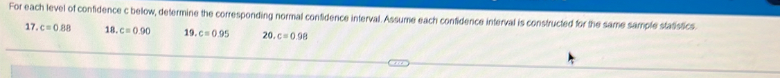 For each level of confidence c below, determine the corresponding normal confidence interval. Assume each confidence interval is constructed for the same sample statistics. 
17. c=0.88 18. c=0.90 19. c=0.95 20.c=0.98