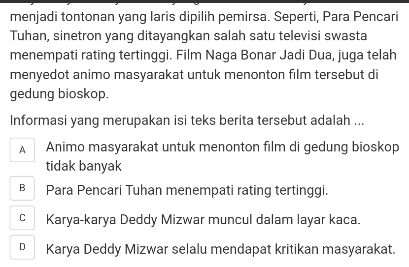 menjadi tontonan yang laris dipilih pemirsa. Seperti, Para Pencari
Tuhan, sinetron yang ditayangkan salah satu televisi swasta
menempati rating tertinggi. Film Naga Bonar Jadi Dua, juga telah
menyedot animo masyarakat untuk menonton film tersebut di
gedung bioskop.
Informasi yang merupakan isi teks berita tersebut adalah ...
A Animo masyarakat untuk menonton film di gedung bioskop
tidak banyak
B Para Pencari Tuhan menempati rating tertinggi.
C Karya-karya Deddy Mizwar muncul dalam layar kaca.
D Karya Deddy Mizwar selalu mendapat kritikan masyarakat.