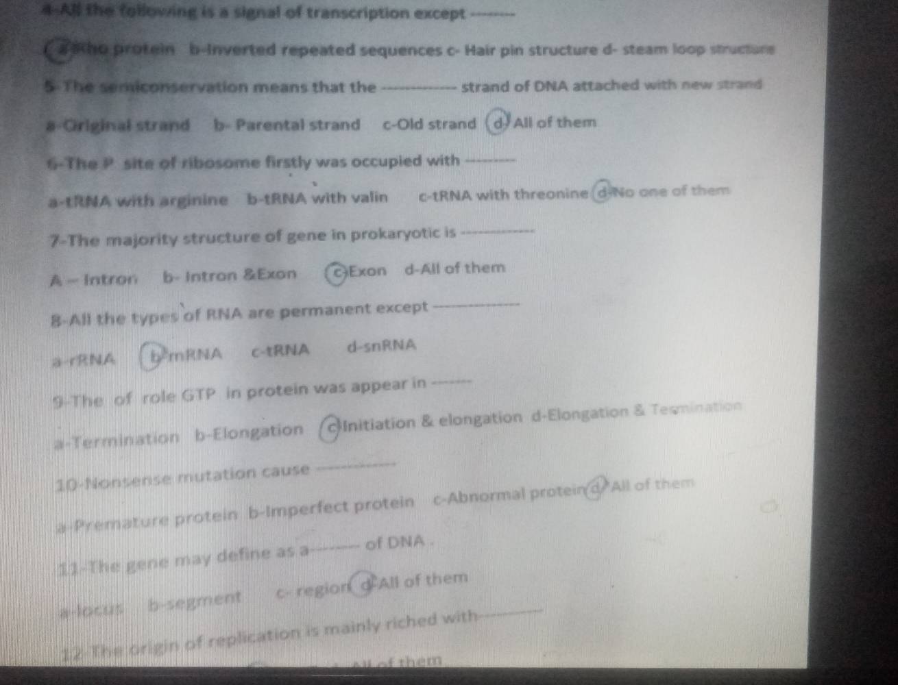 4-All the following is a signal of transcription except_
a ho protein b-Inverted repeated sequences c- Hair pin structure d- steam loop structure
5-The semiconservation means that the _strand of DNA attached with new strand
a-Ciriginal strand b- Parental strand c-Old strand d All of them
6-The P site of ribosome firstly was occupied with_
a-tRNA with arginine b-tRNA with valin c-tRNA with threonine(d-No one of them
7-The majority structure of gene in prokaryotic is_
A - Intron b- Intron &Exon c)Exon d-All of them
8-All the types of RNA are permanent except
_
a-rRNA bểmRNA c-tRNA d-snRNA
9-The of role GTP in protein was appear in
_
a-Termination b-Elongation Initiation & elongation d-Elongation & Teomination
10-Nonsense mutation cause
_
a-Premature protein b-Imperfect protein c-Abnormal proteind All of them
11-The gene may define as a_ of DNA .
a-locus b-segment c- region d All of them_
12 The origin of replication is mainly riched with
o them