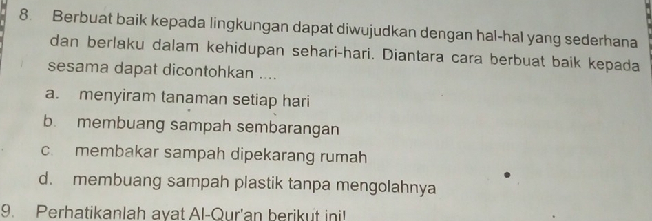 Berbuat baik kepada lingkungan dapat diwujudkan dengan hal-hal yang sederhana
dan berlaku dalam kehidupan sehari-hari. Diantara cara berbuat baik kepada
sesama dapat dicontohkan ....
a. menyiram tanaman setiap hari
b. membuang sampah sembarangan
c. membakar sampah dipekarang rumah
d. membuang sampah plastik tanpa mengolahnya
9. Perhatikanlah ayat Al-Qur'an berikut ini!