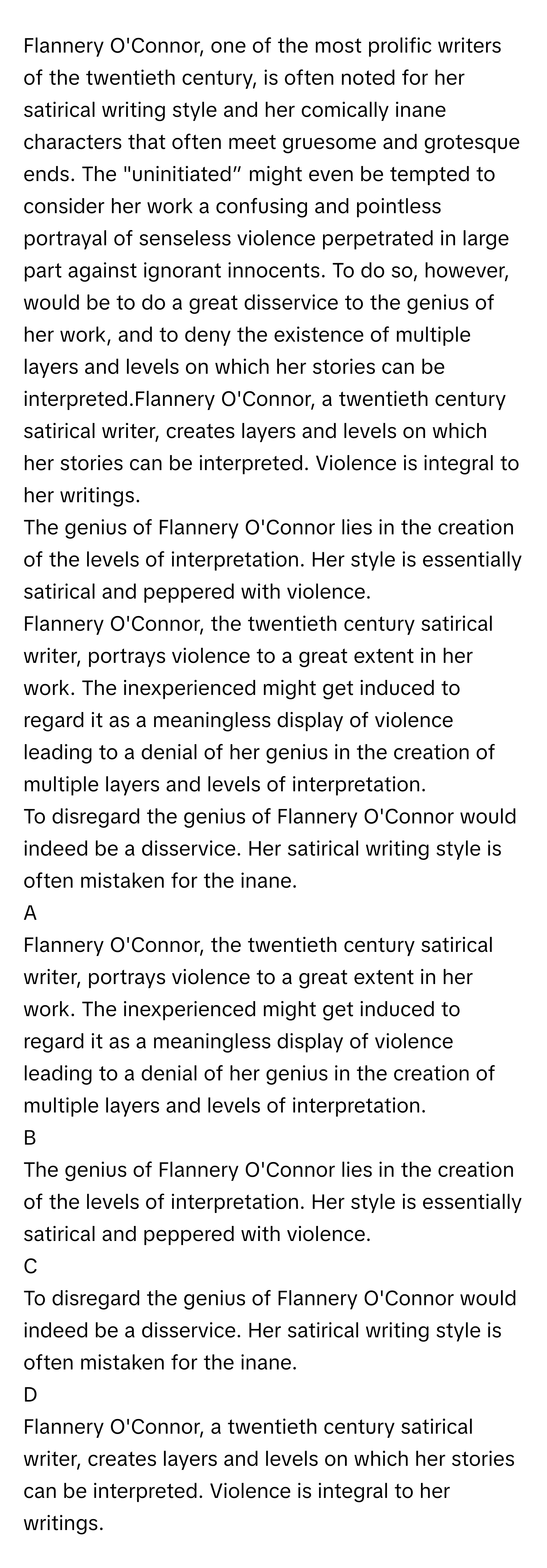 Flannery O'Connor, one of the most prolific writers of the twentieth century, is often noted for her satirical writing style and her comically inane characters that often meet gruesome and grotesque ends. The "uninitiated” might even be tempted to consider her work a confusing and pointless portrayal of senseless violence perpetrated in large part against ignorant innocents. To do so, however, would be to do a great disservice to the genius of her work, and to deny the existence of multiple layers and levels on which her stories can be interpreted.Flannery O'Connor, a twentieth century satirical writer, creates layers and levels on which her stories can be interpreted. Violence is integral to her writings. 

The genius of Flannery O'Connor lies in the creation of the levels of interpretation. Her style is essentially satirical and peppered with violence. 

Flannery O'Connor, the twentieth century satirical writer, portrays violence to a great extent in her work. The inexperienced might get induced to regard it as a meaningless display of violence leading to a denial of her genius in the creation of multiple layers and levels of interpretation. 

To disregard the genius of Flannery O'Connor would indeed be a disservice. Her satirical writing style is often mistaken for the inane. 


A  
Flannery O'Connor, the twentieth century satirical writer, portrays violence to a great extent in her work. The inexperienced might get induced to regard it as a meaningless display of violence leading to a denial of her genius in the creation of multiple layers and levels of interpretation. 
 


B  
The genius of Flannery O'Connor lies in the creation of the levels of interpretation. Her style is essentially satirical and peppered with violence. 
 


C  
To disregard the genius of Flannery O'Connor would indeed be a disservice. Her satirical writing style is often mistaken for the inane. 
 


D  
Flannery O'Connor, a twentieth century satirical writer, creates layers and levels on which her stories can be interpreted. Violence is integral to her writings.