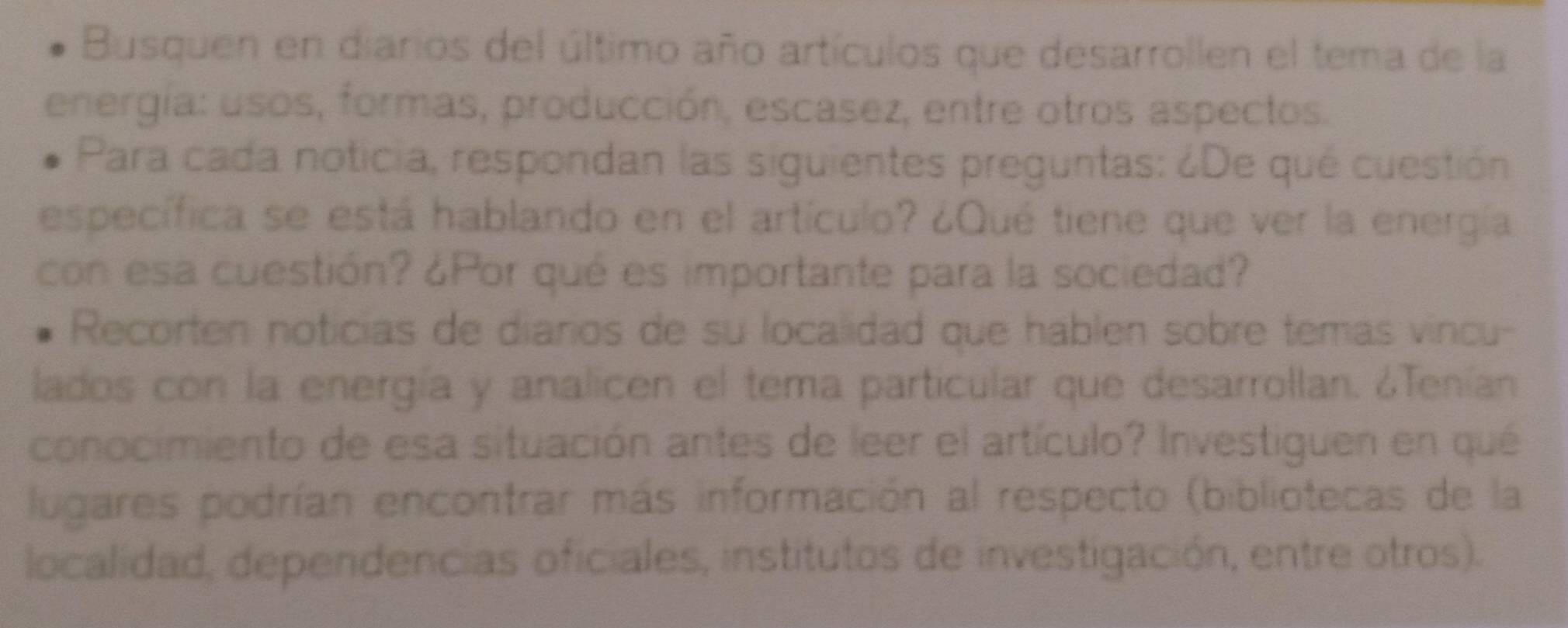 Busquen en diarios del último año artículos que desarrollen el tema de la 
energía: usos, formas, producción, escasez, entre otros aspectos. 
Para cada noticia, respondan las siguientes preguntas: ¿De qué cuestión 
específica se está hablando en el artículo? ¿Qué tiene que ver la energía 
con esa cuestión? ¿Por qué es importante para la sociedad? 
Recorten noticias de diarios de su localidad que hablen sobre temas vincu- 
lados con la energía y analicen el tema particular que desarrollan. ¿Tenían 
conocimiento de esa situación antes de leer el artículo? Investiguen en qué 
lugares podrían encontrar más información al respecto (bibliotecas de la 
localidad, dependencias oficiales, institutos de investigación, entre otros).