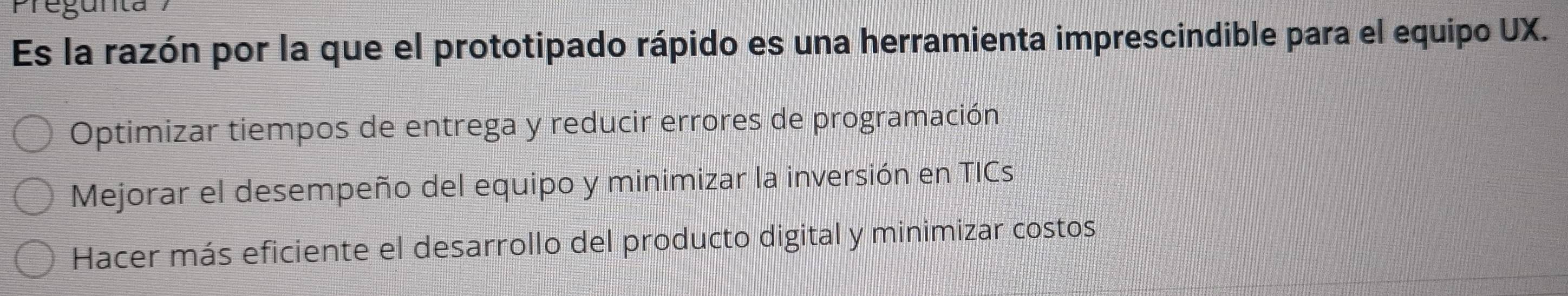 Pregunta
Es la razón por la que el prototipado rápido es una herramienta imprescindible para el equipo UX.
Optimizar tiempos de entrega y reducir errores de programación
Mejorar el desempeño del equipo y minimizar la inversión en TICs
Hacer más eficiente el desarrollo del producto digital y minimizar costos