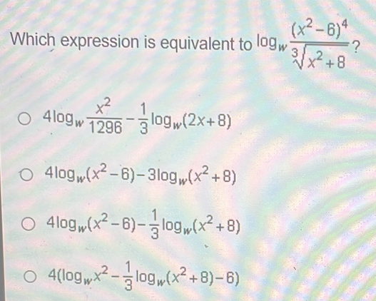 Which expression is equivalent to log _wfrac (x^2-6)^4sqrt[3](x^2+8) ?
4log _w x^2/1296 - 1/3 log _w(2x+8)
4log _w(x^2-6)-3log _w(x^2+8)
4log _w(x^2-6)- 1/3 log _w(x^2+8)
4(log _wx^2- 1/3 log _w(x^2+8)-6)